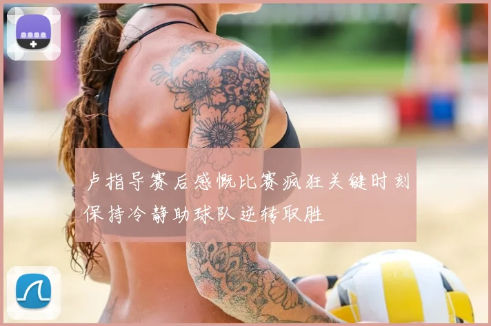 卢指导赛后感慨比赛疯狂关键时刻保持冷静助球队逆转取胜