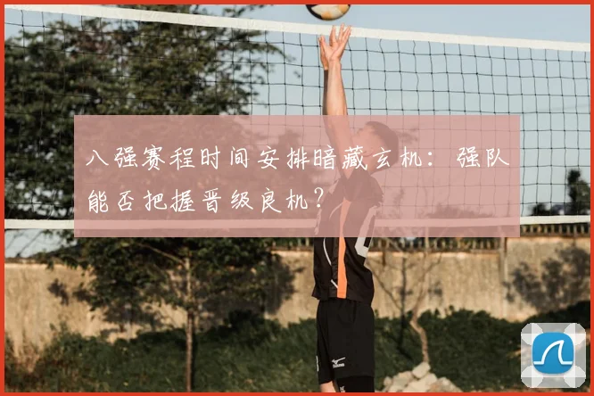 八强赛程时间安排暗藏玄机：强队能否把握晋级良机？