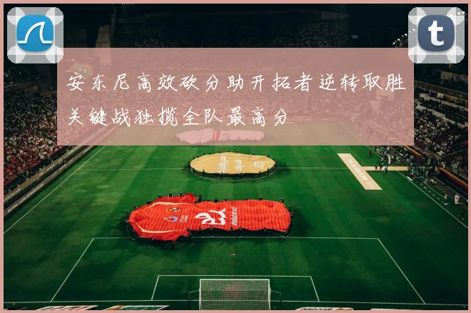 安东尼高效砍分助开拓者逆转取胜关键战独揽全队最高分