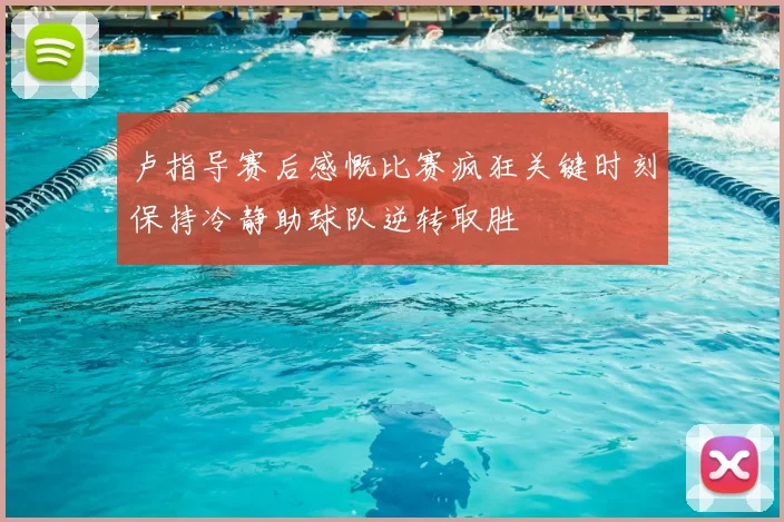 卢指导赛后感慨比赛疯狂关键时刻保持冷静助球队逆转取胜