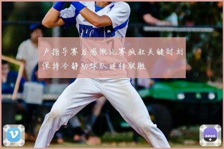 卢指导赛后感慨比赛疯狂关键时刻保持冷静助球队逆转取胜