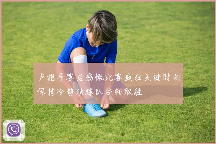 卢指导赛后感慨比赛疯狂关键时刻保持冷静助球队逆转取胜