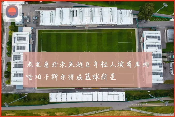 老里看好未来超巨年轻人埃奇库姆哈珀卡斯尔将成篮球新星