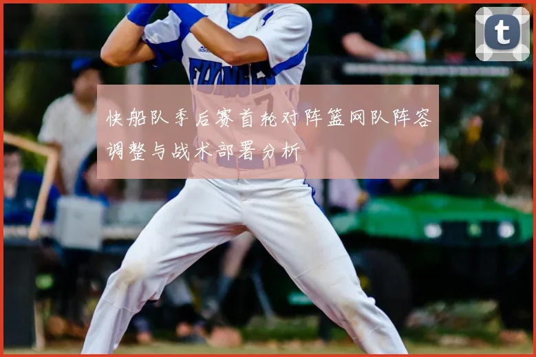 快船队季后赛首轮对阵篮网队阵容调整与战术部署分析