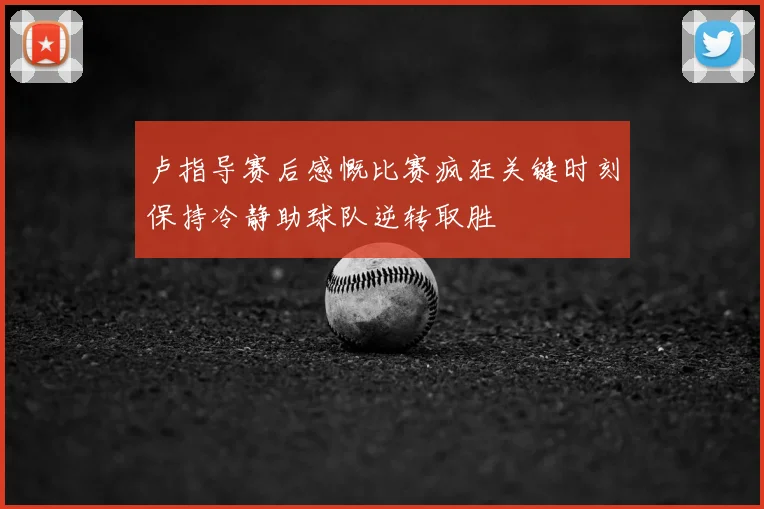 卢指导赛后感慨比赛疯狂关键时刻保持冷静助球队逆转取胜