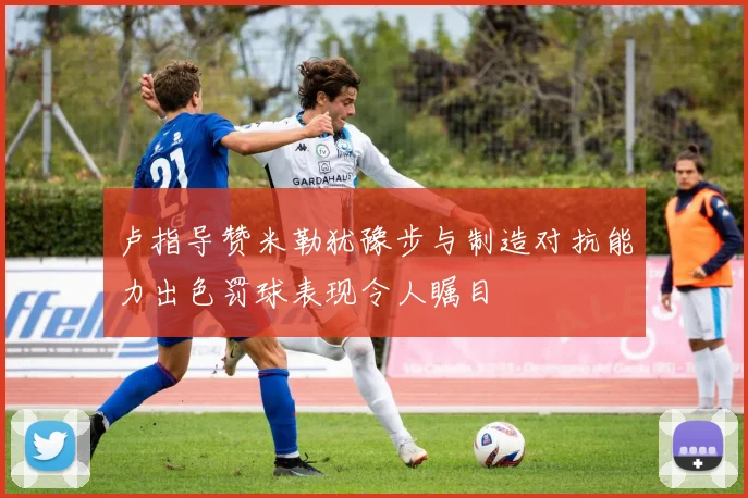 卢指导赞米勒犹豫步与制造对抗能力出色罚球表现令人瞩目