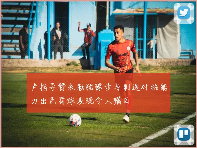 卢指导赞米勒犹豫步与制造对抗能力出色罚球表现令人瞩目
