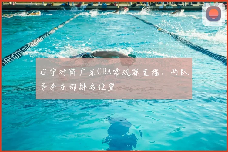 辽宁对阵广东CBA常规赛直播，两队争夺东部排名位置