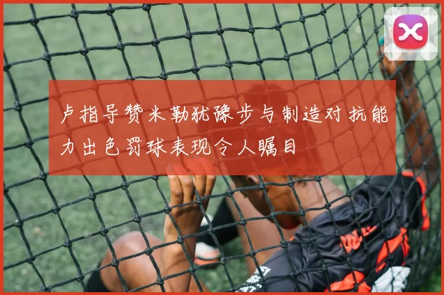 卢指导赞米勒犹豫步与制造对抗能力出色罚球表现令人瞩目