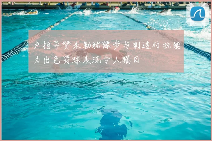 卢指导赞米勒犹豫步与制造对抗能力出色罚球表现令人瞩目