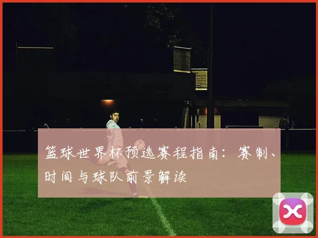 篮球世界杯预选赛程指南：赛制、时间与球队前景解读