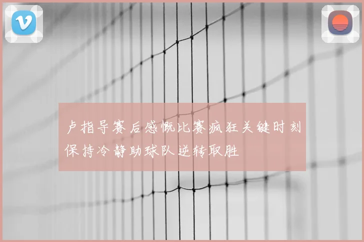 卢指导赛后感慨比赛疯狂关键时刻保持冷静助球队逆转取胜