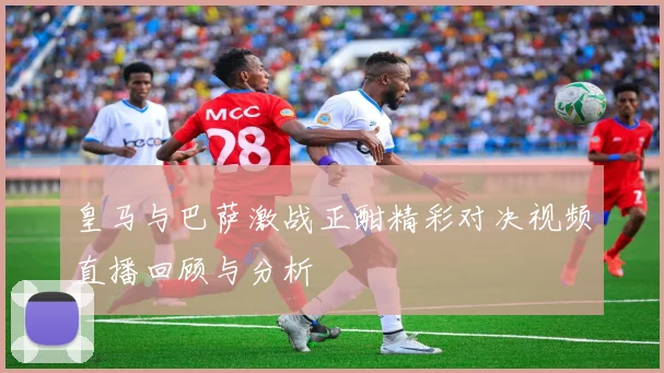 皇马与巴萨激战正酣精彩对决视频直播回顾与分析