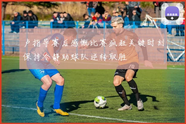 卢指导赛后感慨比赛疯狂关键时刻保持冷静助球队逆转取胜