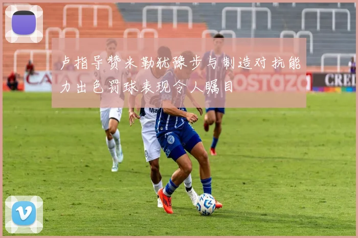 卢指导赞米勒犹豫步与制造对抗能力出色罚球表现令人瞩目