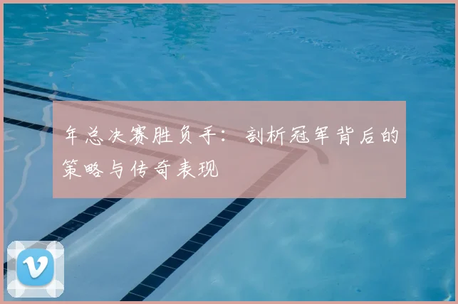 年总决赛胜负手：剖析冠军背后的策略与传奇表现