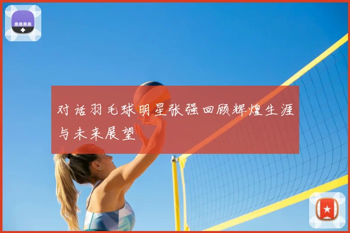 对话羽毛球明星张强回顾辉煌生涯与未来展望