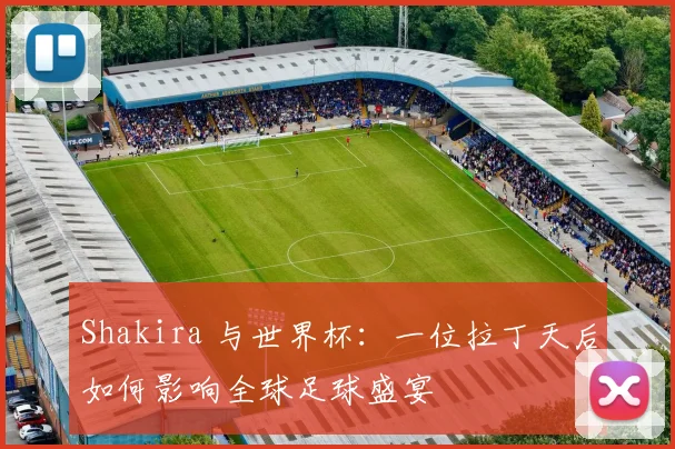 Shakira 与世界杯：一位拉丁天后如何影响全球足球盛宴
