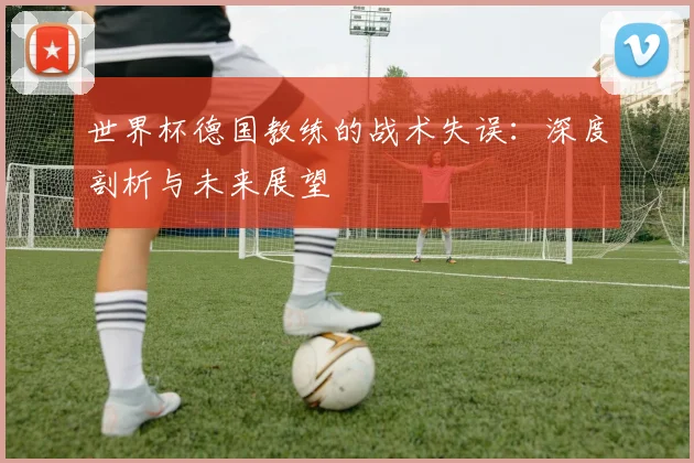 世界杯德国教练的战术失误：深度剖析与未来展望