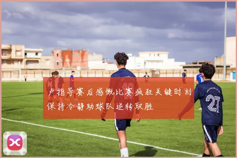 卢指导赛后感慨比赛疯狂关键时刻保持冷静助球队逆转取胜