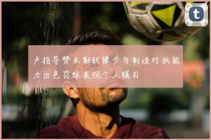 卢指导赞米勒犹豫步与制造对抗能力出色罚球表现令人瞩目