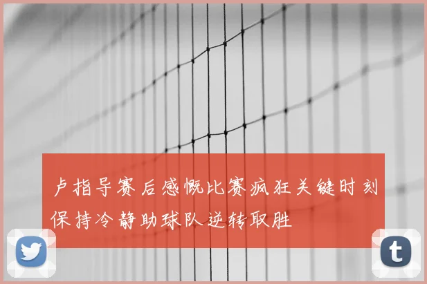 卢指导赛后感慨比赛疯狂关键时刻保持冷静助球队逆转取胜