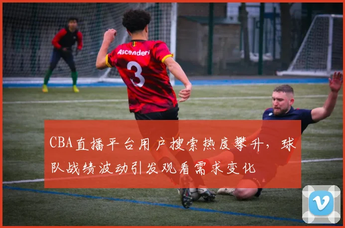 CBA直播平台用户搜索热度攀升,球队战绩波动引发观看需求变化