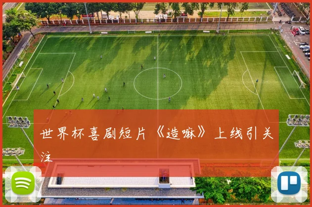 世界杯喜剧短片《造嘛》上线引关注