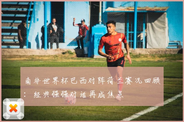 南非世界杯巴西对阵荷兰赛况回顾:经典强强对话再成焦点