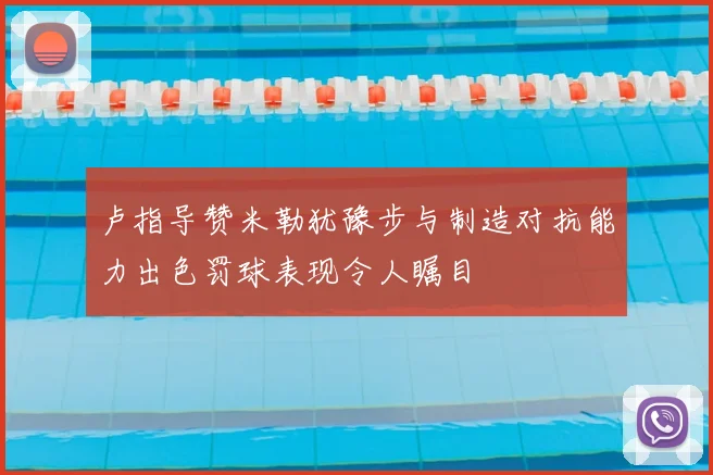 卢指导赞米勒犹豫步与制造对抗能力出色罚球表现令人瞩目