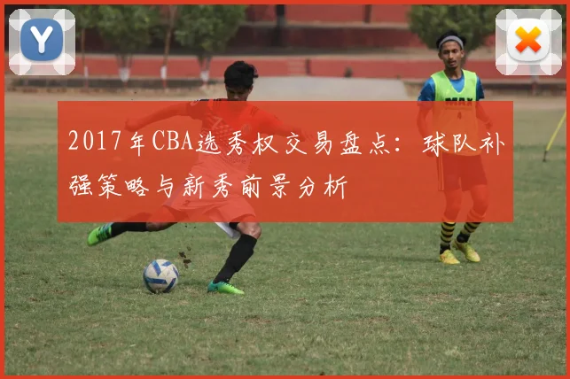 2017年CBA选秀权交易盘点：球队补强策略与新秀前景分析