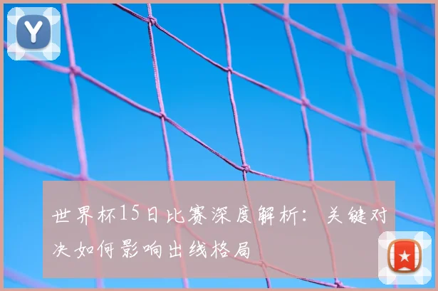 世界杯15日比赛深度解析：关键对决如何影响出线格局