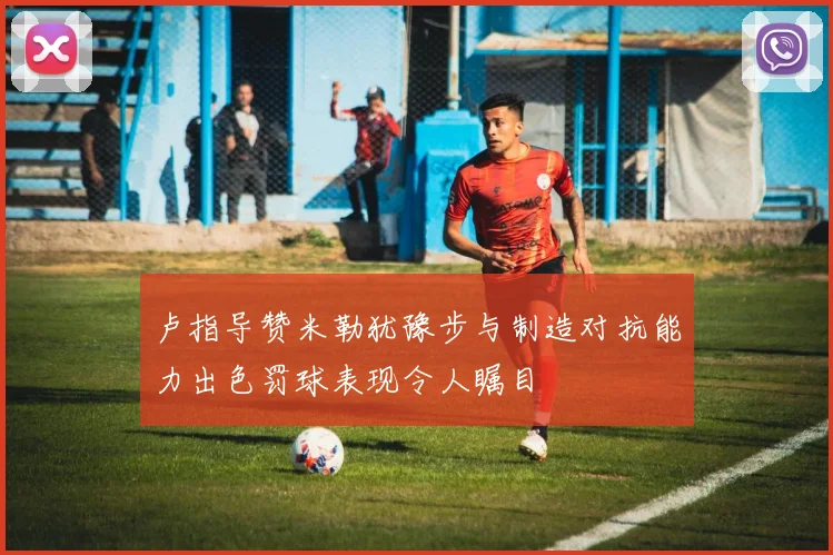 卢指导赞米勒犹豫步与制造对抗能力出色罚球表现令人瞩目