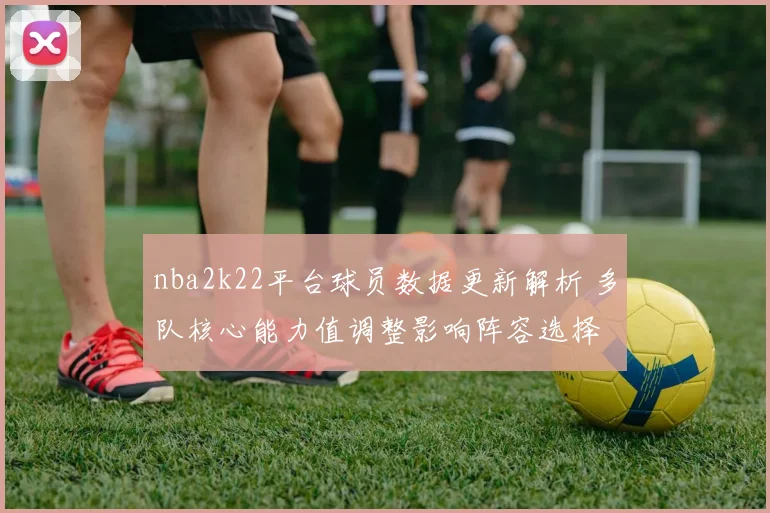 nba2k22平台球员数据更新解析 多队核心能力值调整影响阵容选择