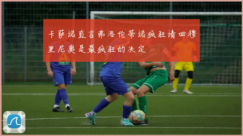 卡萨诺直言弗洛伦蒂诺疯狂请回穆里尼奥是最疯狂的决定