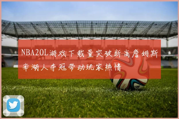 NBA2OL游戏下载量突破新高詹姆斯率湖人夺冠带动玩家热情