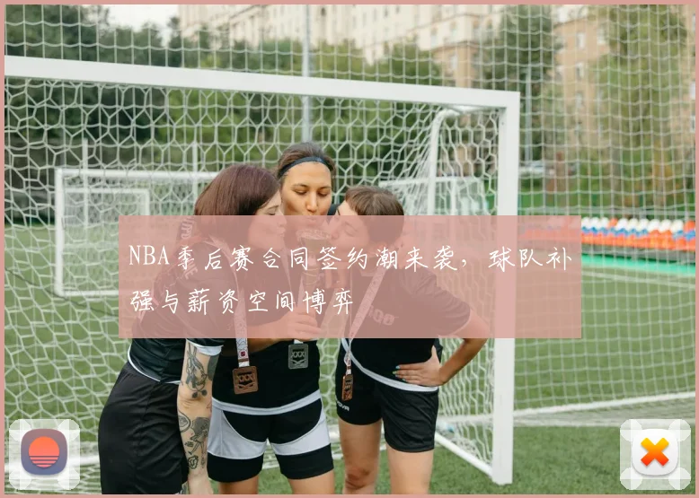 NBA季后赛合同签约潮来袭，球队补强与薪资空间博弈