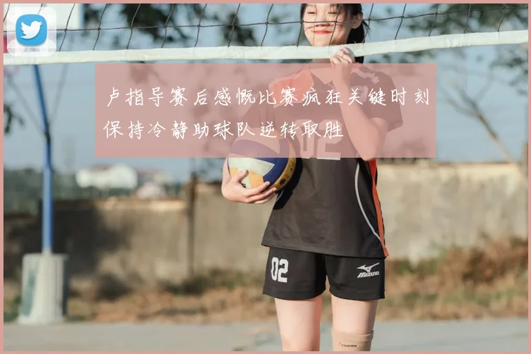 卢指导赛后感慨比赛疯狂关键时刻保持冷静助球队逆转取胜