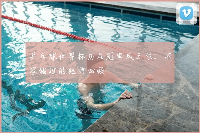 乒乓球世界杯历届冠军风云录:不容错过的经典回顾