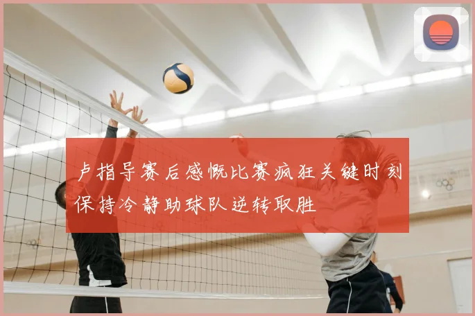 卢指导赛后感慨比赛疯狂关键时刻保持冷静助球队逆转取胜
