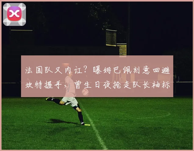法国队又内讧？曝姆巴佩刻意回避坎特握手，曾生日夜抢走队长袖标