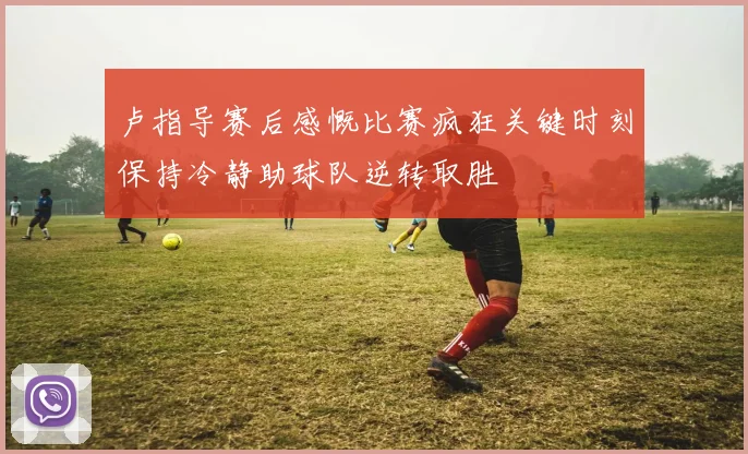 卢指导赛后感慨比赛疯狂关键时刻保持冷静助球队逆转取胜