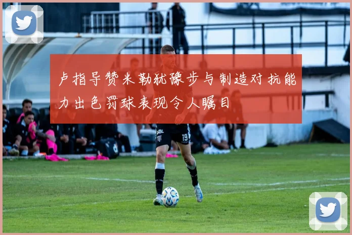 卢指导赞米勒犹豫步与制造对抗能力出色罚球表现令人瞩目