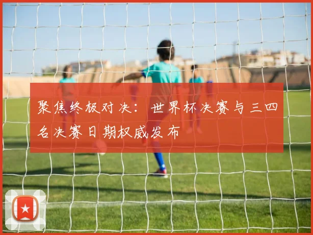 聚焦终极对决：世界杯决赛与三四名决赛日期权威发布