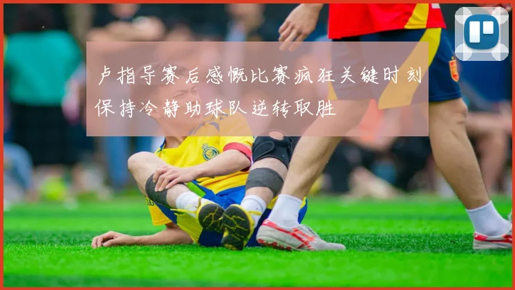 卢指导赛后感慨比赛疯狂关键时刻保持冷静助球队逆转取胜
