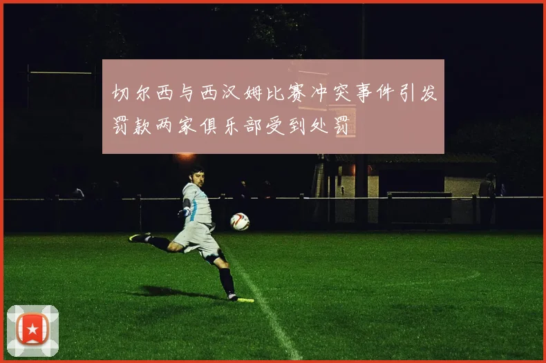 切尔西与西汉姆比赛冲突事件引发罚款两家俱乐部受到处罚
