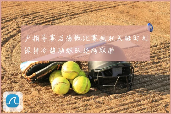 卢指导赛后感慨比赛疯狂关键时刻保持冷静助球队逆转取胜