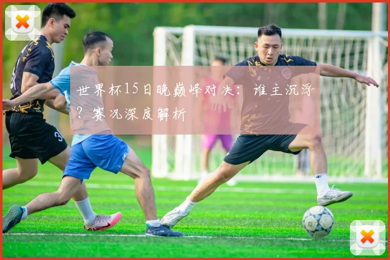 世界杯15日晚巅峰对决：谁主沉浮？赛况深度解析