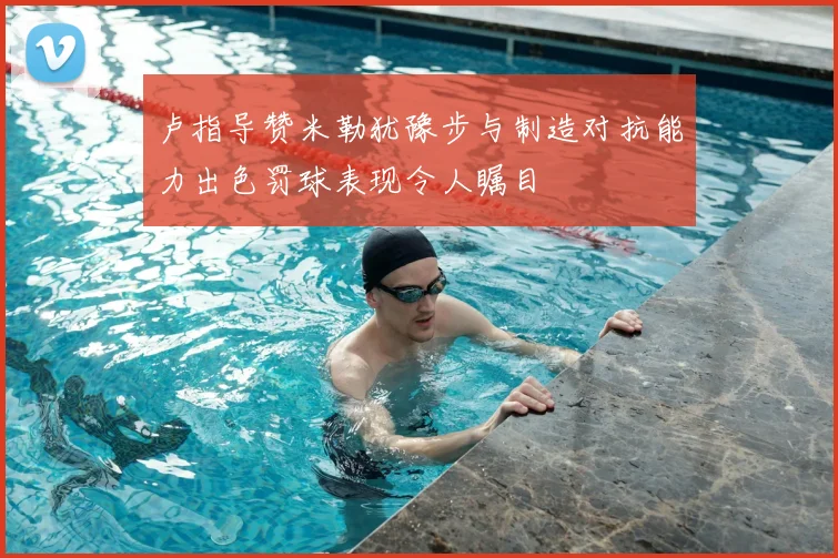 卢指导赞米勒犹豫步与制造对抗能力出色罚球表现令人瞩目
