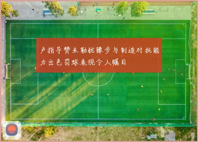 卢指导赞米勒犹豫步与制造对抗能力出色罚球表现令人瞩目
